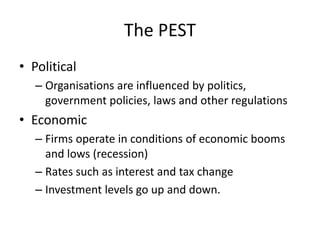 The PEST
• Political
– Organisations are influenced by politics,
government policies, laws and other regulations
• Economic
– Firms operate in conditions of economic booms
and lows (recession)
– Rates such as interest and tax change
– Investment levels go up and down.
 