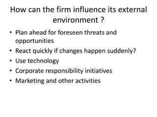 How can the firm influence its external
environment ?
• Plan ahead for foreseen threats and
opportunities
• React quickly if changes happen suddenly?
• Use technology
• Corporate responsibility initiatives
• Marketing and other activities
 