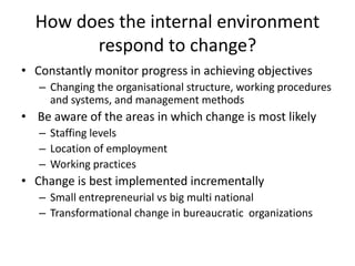 How does the internal environment
respond to change?
• Constantly monitor progress in achieving objectives
– Changing the organisational structure, working procedures
and systems, and management methods
• Be aware of the areas in which change is most likely
– Staffing levels
– Location of employment
– Working practices
• Change is best implemented incrementally
– Small entrepreneurial vs big multi national
– Transformational change in bureaucratic organizations
 