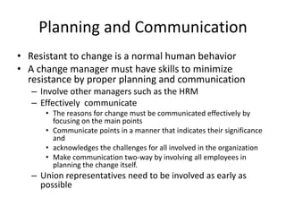 Planning and Communication
• Resistant to change is a normal human behavior
• A change manager must have skills to minimize
resistance by proper planning and communication
– Involve other managers such as the HRM
– Effectively communicate
• The reasons for change must be communicated effectively by
focusing on the main points
• Communicate points in a manner that indicates their significance
and
• acknowledges the challenges for all involved in the organization
• Make communication two-way by involving all employees in
planning the change itself.
– Union representatives need to be involved as early as
possible
 