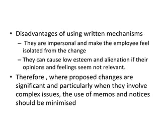 • Disadvantages of using written mechanisms
– They are impersonal and make the employee feel
isolated from the change
– They can cause low esteem and alienation if their
opinions and feelings seem not relevant.
• Therefore , where proposed changes are
significant and particularly when they involve
complex issues, the use of memos and notices
should be minimised
 