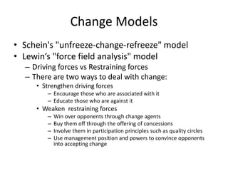 Change Models
• Schein's "unfreeze-change-refreeze" model
• Lewin’s "force field analysis" model
– Driving forces vs Restraining forces
– There are two ways to deal with change:
• Strengthen driving forces
– Encourage those who are associated with it
– Educate those who are against it
• Weaken restraining forces
– Win over opponents through change agents
– Buy them off through the offering of concessions
– Involve them in participation principles such as quality circles
– Use management position and powers to convince opponents
into accepting change
 