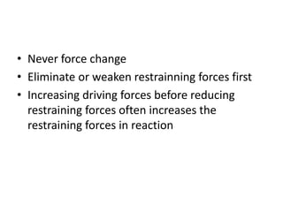 • Never force change
• Eliminate or weaken restrainning forces first
• Increasing driving forces before reducing
restraining forces often increases the
restraining forces in reaction
 