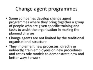 Change agent programmes
• Some companies develop change agent
programmes where they bring together a group
of people who are given specific training and
tasks to assist the organisation in making the
planned change
• Change agents are not limited by the traditional
organisational structure
• They implement new processes, directly or
indirectly, train employees on new procedures
and act as role models to demonstrate new and
better ways to work
 