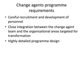 Change agents programme
requirements
• Careful recruitment and development of
personnel
• Close integration between the change agent
team and the organisational areas targeted for
transformation
• Highly detailed programme design
 