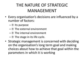 THE NATURE OF STRATEGIC
MANAGEMENT
• Every organisation’s decisions are influenced by a
number of factors:
– Its purpose
– The external environment
– The internal environment
– The stage in its life cycle.
• Strategic management is concerned with deciding
on the organisation’s long term goal and making
choices about how to achieve that goal within the
parameters in which it is working
 