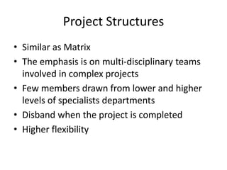 Project Structures
• Similar as Matrix
• The emphasis is on multi-disciplinary teams
involved in complex projects
• Few members drawn from lower and higher
levels of specialists departments
• Disband when the project is completed
• Higher flexibility
 