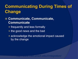  Communicate, Communicate,
Communicate
 frequently and less formally
 the good news and the bad
 acknowledge the emotional impact caused
by the change
http://www.med.umich.edu/i/integration/
Communicating During Times of
Change
 