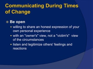 Communicating During Times
of Change
 Be open
 willing to share an honest expression of your
own personal experience
 with an "owner's" view, not a "victim's" view
of the circumstances
 listen and legitimize others' feelings and
reactions
 