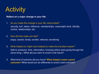Activity
Reflect on a major change in your life:
1. As you made this change in your life, what ended?
security, turf, status, influence, memberships, meaningful work, identity,
control, relationships, etc.
2. How did that make you feel?
angry, scared, lonely, excited, relieved, wondering
3. What helped (or might have helped) to make the transition easier?
(talk to someone, time, information, knowing others were going through the
same thing, ) What did you learn to avoid in the future?
4. What kind of outcome did you have? What helped create a good
outcome? What would you do differently to avoid a bad outcome?
 
