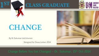 1ST CLASS GRADUATE 
CHANGE 
By Dr Sukumar Letchmunan 
Designed for Siswa Lestari 2014 
Change Before You Get Changed – Dr. Sukumar, 15th Oct 2014 
 