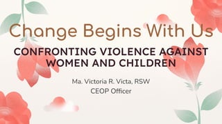 Ma. Victoria R. Victa, RSW
CEOP Ofﬁcer
Change Begins With Us
CONFRONTING VIOLENCE AGAINST
WOMEN AND CHILDREN
 