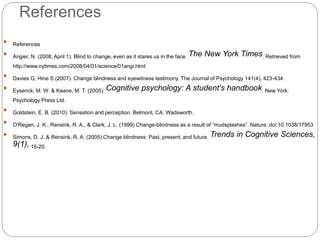 References
 References
 Angier, N. (2008, April 1). Blind to change, even as it stares us in the face. The New York Times. Retrieved from
http://www.nytimes.com/2008/04/01/science/01angi.html
 Davies G, Hine S.(2007). Change blindness and eyewitness testimony. The Journal of Psychology 141(4), 423-434.
 Eysenck, M. W. & Keane, M. T. (2005). Cognitive psychology: A student's handbook. New York:
Psychology Press Ltd.
 Goldstein, E. B. (2010). Sensation and perception. Belmont, CA: Wadsworth.
 O'Regan, J. K., Rensink, R. A., & Clark, J. L. (1999) Change-blindness as a result of “mudsplashes”. Nature. doi:10.1038/17953
 Simons, D. J. & Rensink, R. A. (2005) Change blindness: Past, present, and future. Trends in Cognitive Sciences,
9(1), 16-20.
 