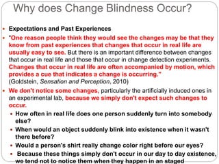 Why does Change Blindness Occur?
 Expectations and Past Experiences
 "One reason people think they would see the changes may be that they
know from past experiences that changes that occur in real life are
usually easy to see. But there is an important difference between changes
that occur in real life and those that occur in change detection experiments.
Changes that occur in real life are often accompanied by motion, which
provides a cue that indicates a change is occurring."
(Goldstein, Sensation and Perception, 2010)
 We don't notice some changes, particularly the artificially induced ones in
an experimental lab, because we simply don't expect such changes to
occur.
 How often in real life does one person suddenly turn into somebody
else?
 When would an object suddenly blink into existence when it wasn't
there before?
 Would a person's shirt really change color right before our eyes?
 Because these things simply don't occur in our day to day existence,
we tend not to notice them when they happen in an staged
 