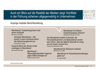 Auch ein Blick auf die Realität der Medien zeigt: Konflikte
in der Führung scheinen allgegenwärtig in Unternehmen

Auszüge medialer Berichterstattung

  Machtkampf; ThyssenKrupp feuert zwei                                                         Machtkampf um Infineon-
  seiner Vorstände                                                                             Aufsichtsratsspitze entbrannt
  Welt Online 19.03.2009                                                                       Westdeutsche Zeitung 19.01.2010
        Verlorener Machtkampf – GM                           Der Machtkampf schadet Continental, die
        tauscht in einer turbulenten Aktion                  Personaldiskussionen und Spekulationen werden
        das Spitzenmanagement aus                            dazu führen, dass das tägliche Geschäft ein wenig
        FTD Online 02.12.2009
                                                             aus den Augen verloren wird
  Deutsche Börse AG: Börsen-Chefs                            Finanznachrichten.de 26.01.2009
  unterliegen im Machtkampf                                               Machtkampf bei Ratiopharm eskaliert
  Stern Online 09.05.2005                                                 Welt Online 19.11.2005
                                 Machtkampf –
                                 Regionalgesellschaften begehren                 Machtkampf im RoboterbauKuka-Manager
                                 gegen Edeka-Strategie auf                       geben auf
                                 Capital Online 20.01.2010                       n-tv.de 03.09.2009


Quelle: Roland Berger Research

                                                                                                                    Change_braucht_Macht_2010.pptx   12
 
