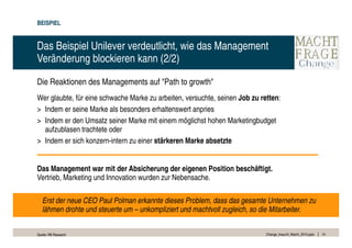 BEISPIEL


Das Beispiel Unilever verdeutlicht, wie das Management
Veränderung blockieren kann (2/2)

Die Reaktionen des Managements auf "Path to growth"
Wer glaubte, für eine schwache Marke zu arbeiten, versuchte, seinen Job zu retten:
> Indem er seine Marke als besonders erhaltenswert anpries
> Indem er den Umsatz seiner Marke mit einem möglichst hohen Marketingbudget
  aufzublasen trachtete oder
> Indem er sich konzern-intern zu einer stärkeren Marke absetzte


Das Management war mit der Absicherung der eigenen Position beschäftigt.
Vertrieb, Marketing und Innovation wurden zur Nebensache.

   Erst der neue CEO Paul Polman erkannte dieses Problem, dass das gesamte Unternehmen zu
   lähmen drohte und steuerte um – unkompliziert und machtvoll zugleich, so die Mitarbeiter.


Quelle: RB Research                                                          Change_braucht_Macht_2010.pptx   14
 
