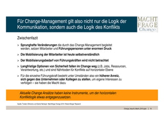 Für Change-Management gilt also nicht nur die Logik der
Kommunikation, sondern auch die Logik des Konflikts

Zwischenfazit
> Sprunghafte Veränderungen die durch das Change Management begleitet
  werden, setzen Mitarbeiter und Führungspersonen unter enormen Druck
> Die Mobilisierung der Mitarbeiter ist heute selbstverständlich
> Der Mobilisierungsbedarf von Führungskräften wird nicht betrachtet
> Langfristige Optionen von Sicherheit fallen im Change weg (z.B. Jobs, Ressourcen,
  Verantwortung, etc.) und sind Nährboden für Konflikte auf horizontaler Ebene
> Für die einzelne Führungskraft besteht unter Umständen also ein höherer Anreiz,
  sich gegen das Unternehmen oder Kollegen zu stellen, um eigene Interessen zu
  verfolgen – sie haben die Macht dazu


   Aktuelle Change Ansätze haben keine Instrumente, um der horizontalen
   Konfliktlogik etwas entgegenzusetzen.
Quelle: Torsten Oltmanns und Daniel Nemeyer: Machtfrage Change 2010; Roland Berger Research

                                                                                              Change_braucht_Macht_2010.pptx   15
 