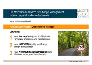 Die Mainstream-Ansätze für Change Management
müssen ergänzt und erweitert werden

Neue Maßnahmenbündel

Führungskräfte müssen Change anders managen

Dafür sind:


1   Neue Konzepte nötig, um Konflikte in der
    Führung zu antizipieren und zu entscheiden


2   Neue Instrumente nötig, um Change
    letztlich durchzusetzen


3   Neue Kommunikationsstrategien nötig –
    Weltbilder setzen, statt Sachinformation

                                                 Change_braucht_Macht_2010.pptx   17
 