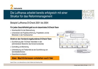 2       Instrumente

Die Lufthansa arbeitet bereits erfolgreich mit einer
Struktur für das Reformmanagement

Beispiel Lufthansa D-Check 2001 bis 2004
Für jedes Geschäftsfeld gabt es ein dezentrales D-Check-Team
> Verantwortlich für die Zielerreichung
> Unterstützen die Projektdurchführung, Projektleiter und die
  Mitarbeiter in den Fachbereichen

Direkt an den Vorstand angebundenes D-Check-Team
> Durchführung aller "D-Check”-Aktivitäten in den
  administrativen Bereichen des Konzernvorstandes
> Controlling und Monitoring
> Unterstützung und Treiberrolle bei der Durchführung von
  Schnittstellenthemen
> Gesamtkommunikation

   Aber: Machtinteressen entstehen auch hier
Quelle: D-Check - der Lufthansa-Konzern auf dem Prüfstand (nach Abschluss 2004)

                                                                                  Change_braucht_Macht_2010.pptx   23
 