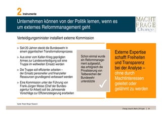 2       Instrumente

Unternehmen können von der Politik lernen, wenn es
um externes Reformmanagement geht

Verteidigungsminister installiert externe Kommission

> Seit 20 Jahren steckt die Bundeswehr in
  einem gigantischen Transformationsprozess                             Externe Expertise
> Aus einer vom Kalten Krieg geprägten            Schon einmal wurde    schafft Freiheiten
  Armee zur Landesverteidigung soll eine          ein Reformmanage-
  Truppe im weltweiten Einsatz werden             ment aufgesetzt,      und Transparenz
> Die Truppe soll effizienter arbeiten –
                                                  das erfolgreich die
                                                  Privatisierung von
                                                                        bei der Analyse –
  der Einsatz personeller und finanzieller        Teilbereichen der     ohne durch
  Ressourcen grundlegend verbessert werden
                                                                        Machtinteressen
                                                                ✓
                                                  Bundewehr
> Eine Kommission unter der Führung von           unterstützte
  Frank-Jürgen Weise (Chef der Bundes-
                                                                        geleitet oder
  agentur für Arbeit) soll bis Jahresende                               gelähmt zu werden
  Vorschläge zur Effizienzsteigerung erarbeiten


Quelle: Roland Berger Research

                                                                            Change_braucht_Macht_2010.pptx   24
 
