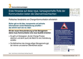 3       Kommunikationsstrategien

Erste Hinweise auf diese neue, kampagnenhafte Rolle der
Kommunikation bieten die Übernahmeschlachten

Politisches Verständnis von Change-Kommunikation erforderlich
Bisher gab es die Idee, transparente und zeitnahe
Informationen würde Mobilisierung schaffen –
das stimmt nach wie vor. Aber:
Mit den neuen Herausforderung auf der Management-
ebene muss Kommunikation eine neue Qualität erreichen:
> Es geht um Kampagnen, die den Change-Prozess
  absichern und damit (auch) die Macht für eine Veränderung
  schaffen
> Die Maßnahmen des change-willigen Managements ggü.
  der internen und externen Öffentlichkeit stützen



Quelle: Torsten Oltmanns und Daniel Nemeyer: Machtfrage Change 2010

                                                                      Change_braucht_Macht_2010.pptx   26
 