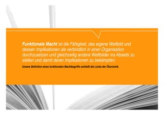 Funktionale Macht ist die Fähigkeit, das eigene Weltbild und
dessen Implikationen als verbindlich in einer Organisation
durchzusetzen und gleichzeitig andere Weltbilder ins Abseits zu
stellen und damit deren Implikationen zu bekämpfen.
Unsere Definition eines funktionalen Machtbegriffs schließt die Lücke der Ökonomik.




                                                                                      Change_braucht_Macht_2010.pptx   28
 