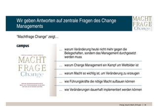 Wir geben Antworten auf zentrale Fragen des Change
Managements

"Machtfrage Change" zeigt…


                             … warum Veränderung heute nicht mehr gegen die
                               Belegschaften, sondern das Management durchgesetzt
                               werden muss

                             … warum Change Management ein Kampf um Weltbilder ist

                             … warum Macht so wichtig ist, um Veränderung zu erzeugen

                             … wie Führungskräfte die nötige Macht aufbauen können

                             … wie Veränderungen dauerhaft implementiert werden können



                                                                       Change_braucht_Macht_2010.pptx   30
 