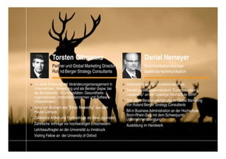 Torsten Oltmanns                                             Daniel Nemeyer
               Partner und Global Marketing Director                        Kommunikationsberater
               Roland Berger Strategy Consultants                           taskforce-kommunikation

> 15 Jahre Erfahrung mit Veränderungsmanagement in            > Selbstständiger Kommunikationsberater
  Unternehmen, Verwaltung und als Berater (bspw. bei          > Derzeit parallel Masterstudium "Communication&
  der Bundeswehr, in Universitäten, Gesundheits-                Leadership" an der Quadriga Hochschule Berlin
  organisationen, Immobilienkonzernen und Software-
  Unternehmen)                                                > Drei Jahre Beratungserfahrung im Global Marketing
                                                                von Roland Berger Strategy Consultants
> Autor von Büchern wie "Eliten Marketing" aus dem
  Hause Campus                                                > BA in Business Administration an der Hochschule
                                                                Bonn-Rhein-Sieg mit dem Schwerpunkt
> Zahlreiche Artikel und Fachbeiträge als freier Journalist     Unternehmensberatung
> Zahlreiche Vorträge vor hochkarätigen Entscheidern          > Ausbildung im Handwerk
> Lehrbeauftragter an der Universität zu Innsbruck
> Visiting Fellow an der University of Oxford


                                                                                            Change_braucht_Macht_2010.pptx   31
 