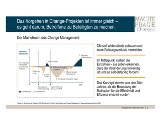 Das Vorgehen in Change-Projekten ist immer gleich –
es geht darum, Betroffene zu Beteiligten zu machen

Der Mainstream des Change Management

                                                                                                                    CM soll Widerstände abbauen und
                                                                                                                    teure Reibungsverluste vermeiden

                                                                                                                    Im Mittelpunkt stehen die
                                                                                                                    Einzelnen – sie sollen erkennen,
                                                                                                                    dass die Veränderung notwendig
                                                                                                                    ist und sie selbstständig fördern

                                                                                                                    Das Konzept stammt aus den 20er
                                                                                                                    Jahren, als die Bedeutung der
                                                                                                                    Motivation für die Effektivität und
                                                                                                                    Effizienz erkannt wurde1)

Quelle: In Anlehnung an Stephan Roth: Emotionen im Visier: Neue Wege des Change Management. Organisationsentwicklung, 2000.

                                                                                                                                       Change_braucht_Macht_2010.pptx   4
 