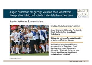 Jürgen Klinsmann hat gezeigt, wie man nach Mainstream-
Rezept alles richtig und trotzdem alles falsch machen kann

Aus dem Helden des Sommermärchens…
                                     Er hat das "Deutschland-Gefühl" reaktiviert

                                     Jürgen Klinsmann – Reformator, Revolutionär,
                                     Rebell, die Symbolfigur der radikalen
                                     Veränderung

                                     "Meister der extremen Form des Wandels",
                                     so der Harvard Business Manager

                                     Betriebswirtschaftsprofessor Wolfgang
                                     Jennewein (Uni St. Gallen) sieht ihn als
                                     Begründer einer neuen Management-
                                     philosophie: "Prinzip 4i". Danach ist gute
                                     Führung: identifizierend, inspirierend,
                                     intellektuell und individuell.

Quelle: Roland Berger Research

                                                                 Change_braucht_Macht_2010.pptx   5
 