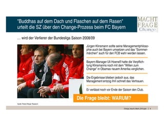 "Buddhas auf dem Dach und Flaschen auf dem Rasen"
urteilt die SZ über den Change-Prozess beim FC Bayern

… wird der Verlierer der Bundesliga Saison 2008/09
                                            Jürgen Klinsmann sollte seine Managementphiloso-
                                            phie auch bei Bayern umsetzen und das "Sommer-
                                            märchen" auch für den FCB wahr werden lassen.

                                            Bayern-Manager Uli Hoeneß hatte die Verpflich-
                                            tung Klinsmanns noch mit dem "Willen zum
                                            Change" in Obamas neuem Amerika verglichen.

                                            Die Ergebnisse blieben jedoch aus, das
                                            Management entzog ihm schnell das Vertrauen.

                                            Er verlässt noch vor Ende der Saison den Club.

                                      Die Frage bleibt: WARUM?
Quelle: Roland Berger Research

                                                                          Change_braucht_Macht_2010.pptx   6
 