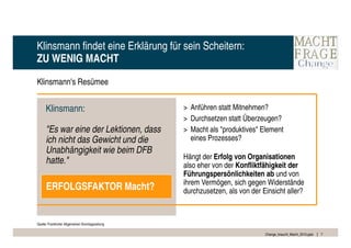 Klinsmann findet eine Erklärung für sein Scheitern:
ZU WENIG MACHT

Klinsmann's Resümee


      Klinsmann:                                  > Anführen statt Mitnehmen?
                                                  > Durchsetzen statt Überzeugen?
      "Es war eine der Lektionen, dass            > Macht als "produktives" Element
      ich nicht das Gewicht und die                 eines Prozesses?
      Unabhängigkeit wie beim DFB
                                                  Hängt der Erfolg von Organisationen
      hatte."                                     also eher von der Konfliktfähigkeit der
                                                  Führungspersönlichkeiten ab und von
                                                  ihrem Vermögen, sich gegen Widerstände
      ERFOLGSFAKTOR Macht?                        durchzusetzen, als von der Einsicht aller?



Quelle: Frankfurter Allgemeinen Sonntagszeitung

                                                                              Change_braucht_Macht_2010.pptx   7
 