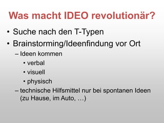 Was macht IDEO revolutionär?
• Suche nach den T-Typen
• Brainstorming/Ideenfindung vor Ort
– Ideen kommen
• verbal
• visuell
• physisch
– technische Hilfsmittel nur bei spontanen Ideen
(zu Hause, im Auto, …)
 