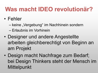 Was macht IDEO revolutionär?
• Fehler
– keine „Vergebung“ im Nachhinein sondern
– Erlaubnis im Vorhinein
• Designer und andere Angestellte
arbeiten gleichberechtigt von Beginn an
am Projekt
• Design macht Nachfrage zum Bedarf;
bei Design Thinkers steht der Mensch im
Mittelpunkt
 