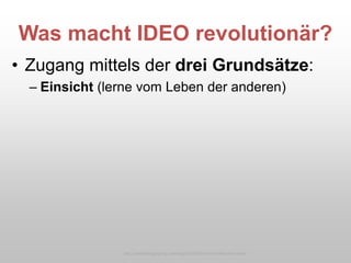 Was macht IDEO revolutionär?
• Zugang mittels der drei Grundsätze:
– Einsicht (lerne vom Leben der anderen)
http://caddellinsightgroup.com/blog2/2009/06/an-innovation-hero-exits/
 