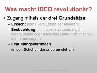 Was macht IDEO revolutionär?
• Zugang mittels der drei Grundsätze:
– Einsicht (lerne vom Leben der anderen)
– Beobachtung (schauen, was Leute machen,
hören, sagen oder auch was Leute nicht machen,
hören und sagen)
– Einfühlungsvermögen
(in den Schuhen der anderen stehen)
http://caddellinsightgroup.com/blog2/2009/06/an-innovation-hero-exits/
 