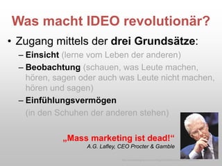 Was macht IDEO revolutionär?
• Zugang mittels der drei Grundsätze:
– Einsicht (lerne vom Leben der anderen)
– Beobachtung (schauen, was Leute machen,
hören, sagen oder auch was Leute nicht machen,
hören und sagen)
– Einfühlungsvermögen
(in den Schuhen der anderen stehen)
„Mass marketing ist dead!“
A.G. Lafley, CEO Procter & Gamble
http://caddellinsightgroup.com/blog2/2009/06/an-innovation-hero-exits/
 