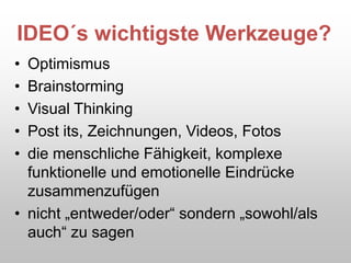 IDEO´s wichtigste Werkzeuge?
• Optimismus
• Brainstorming
• Visual Thinking
• Post its, Zeichnungen, Videos, Fotos
• die menschliche Fähigkeit, komplexe
funktionelle und emotionelle Eindrücke
zusammenzufügen
• nicht „entweder/oder“ sondern „sowohl/als
auch“ zu sagen
 