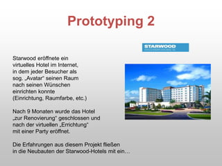 Prototyping 2
Starwood eröffnete ein
virtuelles Hotel im Internet,
in dem jeder Besucher als
sog. „Avatar“ seinen Raum
nach seinen Wünschen
einrichten konnte
(Einrichtung, Raumfarbe, etc.)
Nach 9 Monaten wurde das Hotel
„zur Renovierung“ geschlossen und
nach der virtuellen „Errichtung“
mit einer Party eröffnet.
Die Erfahrungen aus diesem Projekt fließen
in die Neubauten der Starwood-Hotels mit ein…
 