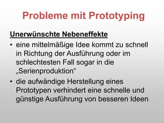 Probleme mit Prototyping
Unerwünschte Nebeneffekte
• eine mittelmäßige Idee kommt zu schnell
in Richtung der Ausführung oder im
schlechtesten Fall sogar in die
„Serienproduktion“
• die aufwändige Herstellung eines
Prototypen verhindert eine schnelle und
günstige Ausführung von besseren Ideen
 