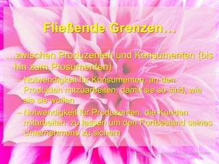 Fließende Grenzen…
…zwischen Produzenten und Konsumenten (bis
hin zum Prosumenten)
– Notwendigkeit für Konsumenten, an den
Produkten mitzuarbeiten, damit sie so sind, wie
sie sie wollen
– Notwendigkeit für Produzenten, die Kunden
mitarbeiten zu lassen um den Fortbestand seines
Unternehmens zu sichern
http://www.flickr.com/photos/kuromaguro/3738794976/
 