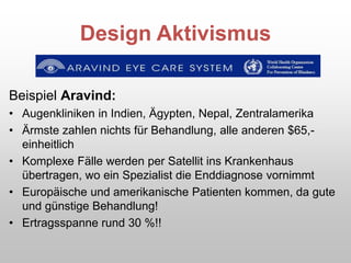 Design Aktivismus
Beispiel Aravind:
• Augenkliniken in Indien, Ägypten, Nepal, Zentralamerika
• Ärmste zahlen nichts für Behandlung, alle anderen $65,-
einheitlich
• Komplexe Fälle werden per Satellit ins Krankenhaus
übertragen, wo ein Spezialist die Enddiagnose vornimmt
• Europäische und amerikanische Patienten kommen, da gute
und günstige Behandlung!
• Ertragsspanne rund 30 %!!
 