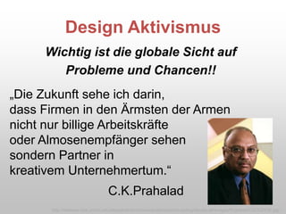 Design Aktivismus
Wichtig ist die globale Sicht auf
Probleme und Chancen!!
„Die Zukunft sehe ich darin,
dass Firmen in den Ärmsten der Armen
nicht nur billige Arbeitskräfte
oder Almosenempfänger sehen
sondern Partner in
kreativem Unternehmertum.“
C.K.Prahalad
http://webuser.bus.umich.edu/departments/communications/photo-pickup/faculty-all/images/Prahalad%2C%20CK.jpg /
 