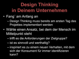 Design Thinking
in Deinem Unternehmen
• Fang´ am Anfang an
– Design Thinking muss bereits am ersten Tag des
Projektes implementiert werden
• Wähle einen Ansatz, bei dem der Mensch im
Mittelpunkt steht
– trifft es die Anforderungen der Zielgruppe?
– ist es sinnvoll und werthaltig?
– inspiriert es zu einem neuen Verhalten, mit dem
sich der Konsument für immer identifizieren
kann?
 
