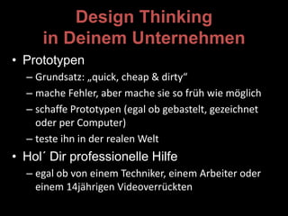 Design Thinking
in Deinem Unternehmen
• Prototypen
– Grundsatz: „quick, cheap & dirty“
– mache Fehler, aber mache sie so früh wie möglich
– schaffe Prototypen (egal ob gebastelt, gezeichnet
oder per Computer)
– teste ihn in der realen Welt
• Hol´ Dir professionelle Hilfe
– egal ob von einem Techniker, einem Arbeiter oder
einem 14jährigen Videoverrückten
 