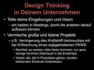 Design Thinking
in Deinem Unternehmen
• Teile deine Eingebungen und Ideen
– am besten in Meetings, damit die anderen darauf
aufbauen können
• Vermische große und kleine Projekte
– z.B. Verringerung des Kraftstoff-Verbrauches mit
der Erforschung eines sojagetriebenen PKWS
• Nachteil: es werden viele Ideen kommen, nur ganz
wenige kommen überhaupt in die Endphase
• Vorteil: die, die in Produktion gehen, werden
bleibenden Eindruck hinterlassen
 