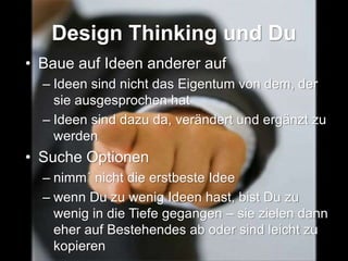 Design Thinking und Du
• Baue auf Ideen anderer auf
– Ideen sind nicht das Eigentum von dem, der
sie ausgesprochen hat
– Ideen sind dazu da, verändert und ergänzt zu
werden
• Suche Optionen
– nimm´ nicht die erstbeste Idee
– wenn Du zu wenig Ideen hast, bist Du zu
wenig in die Tiefe gegangen – sie zielen dann
eher auf Bestehendes ab oder sind leicht zu
kopieren
 