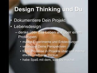 Design Thinking und Du
• Dokumentiere Dein Projekt
• Lebensdesign
– denke über das Leben wie über einen
Prototypen
• mache Experimente und Entdeckungen
• verändere Deine Perspektiven
• führe Prozesse in Projekte über und mache
etwas Greifbares daraus
• habe Spaß mit dem, was Du machst
 
