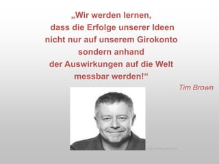 „Wir werden lernen,
dass die Erfolge unserer Ideen
nicht nur auf unserem Girokonto
sondern anhand
der Auswirkungen auf die Welt
messbar werden!“
Tim Brown
http://www.ideo.com
 