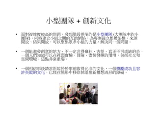 小型團隊 + 創新文化
• 面對複雜度較高的問題，發想階段需要的是小型團隊 (大團隊中的小
                      小型團隊
  團隊)，同時建立小組之間的互助網絡，為專案確立整體架構。來源
  開放、結果開放，可以聚集眾多小組的力量，解決同一個問題。

• 一個能激發創意的地方，不一定非得瘋狂、古怪。真正不可或缺的是，
  一個人們知道可以在裡面實驗、冒險、盡情發揮的環境，包括社交和
  空間環境。這點非常重要。

• 一個相信事後請求原諒勝於事前取得允准的文化，一個獎勵成功且容
                          獎勵成功且容
  許失敗的文化，已經在無形中移除掉阻擋新構想成形的障礙。
  許失敗的文化
 